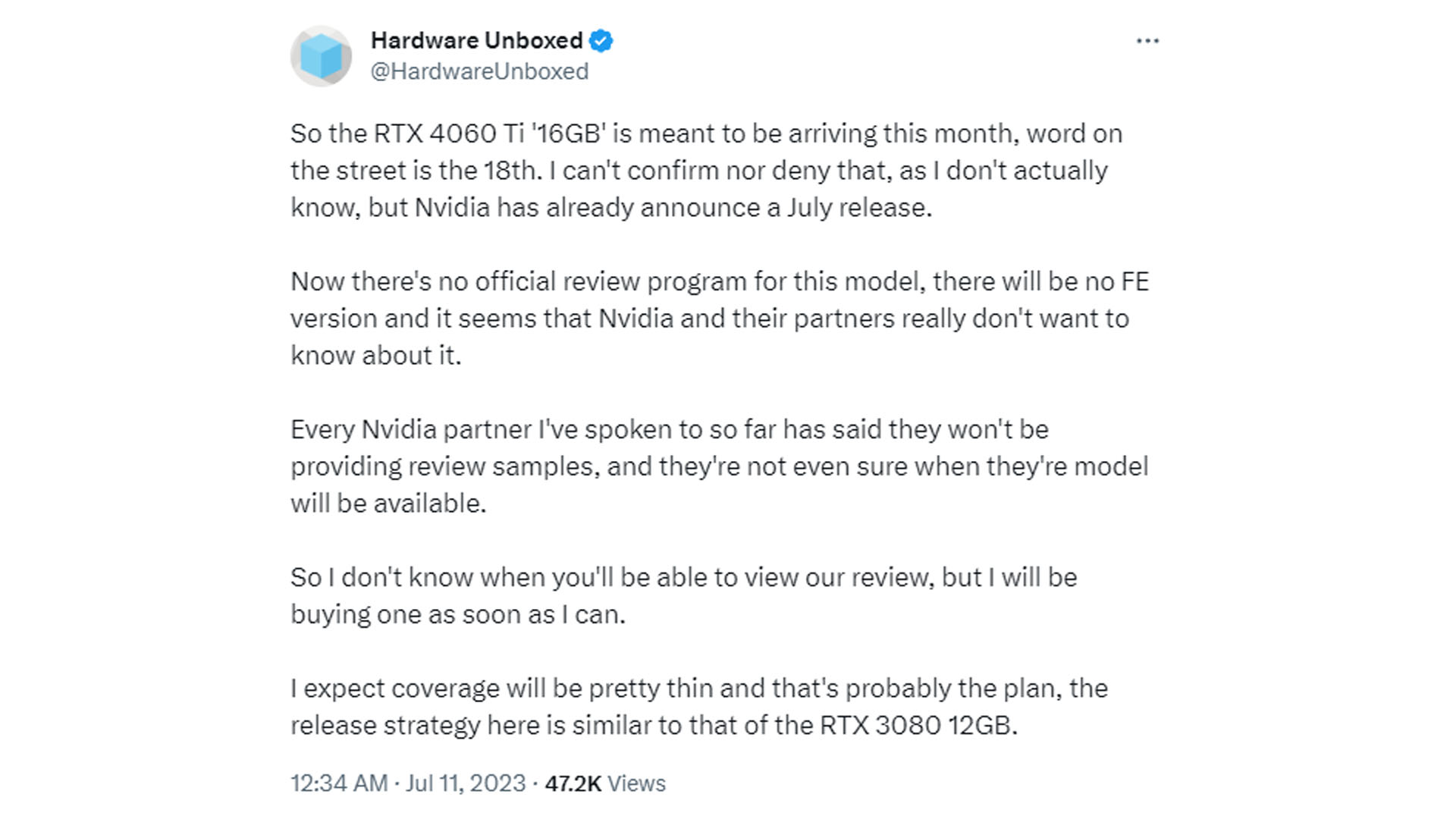 Hardware unboxed RTX 4060 Ti 16GB twitter quote "So the RTX 4060 Ti ’16GB’ is meant to be arriving this month, word on the street is the 18th. I can’t confirm nor deny that, as I don’t actually know, but Nvidia has already announced a July release. Now there’s no official review program for this model, there will be no FE version and it seems that Nvidia and their partners really don’t want to know about it. Every Nvidia partner I’ve spoken to so far has said they won’t be providing review samples, and they’re not even sure when they’re model will be available. So I don’t know when you’ll be able to view our review, but I will be buying one as soon as I can. I expect coverage will be pretty thin and that’s probably the plan, the release strategy here is similar to that of the RTX 3080 12GB."